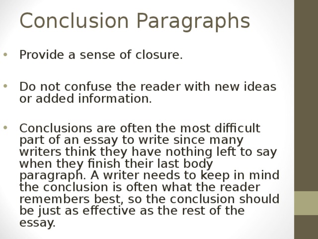 Conclusion Paragraphs Provide a sense of closure.  Do not confuse the reader with new ideas or added information. Conclusions are often the most difficult part of an essay to write since many writers think they have nothing left to say when they finish their last body paragraph. A writer needs to keep in mind the conclusion is often what the reader remembers best, so the conclusion should be just as effective as the rest of the essay. 