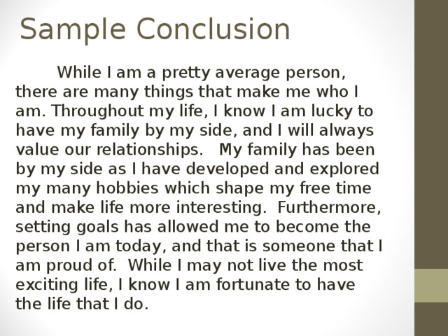  While I am a pretty average person, there are many things that make me who I am. Throughout my life, I know I am lucky to have my family by my side, and I will always value our relationships. My family has been by my side as I have developed and explored my many hobbies which shape my free time and make life more interesting. Furthermore, setting goals has allowed me to become the person I am today, and that is someone that I am proud of. While I may not live the most exciting life, I know I am fortunate to have the life that I do. 