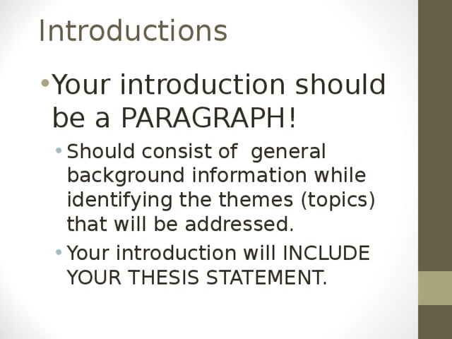Introductions Your introduction should be a PARAGRAPH! Should consist of general background information while identifying the themes (topics) that will be addressed. Your introduction will INCLUDE YOUR THESIS STATEMENT. Should consist of general background information while identifying the themes (topics) that will be addressed. Your introduction will INCLUDE YOUR THESIS STATEMENT.  