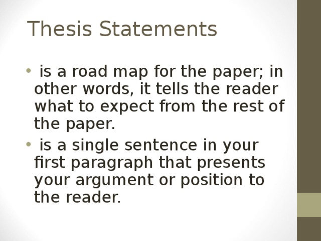 Thesis Statements  is a road map for the paper; in other words, it tells the reader what to expect from the rest of the paper.  is a single sentence in your first paragraph that presents your argument or position to the reader. 