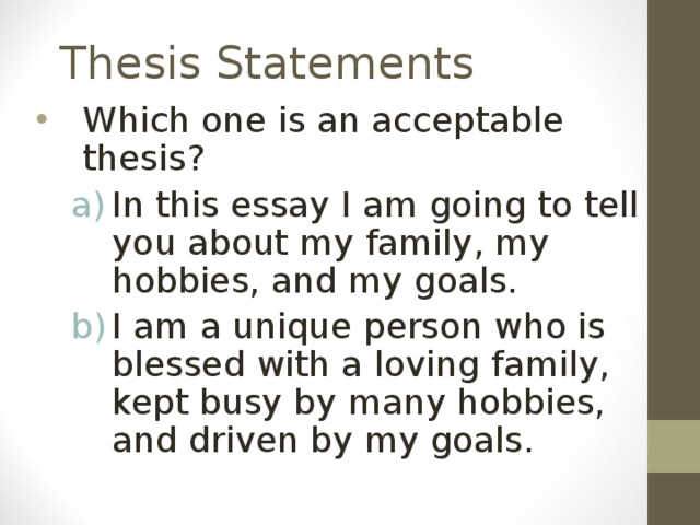 Thesis Statements Which one is an acceptable thesis? In this essay I am going to tell you about my family, my hobbies, and my goals. I am a unique person who is blessed with a loving family, kept busy by many hobbies, and driven by my goals.  In this essay I am going to tell you about my family, my hobbies, and my goals. I am a unique person who is blessed with a loving family, kept busy by many hobbies, and driven by my goals.  