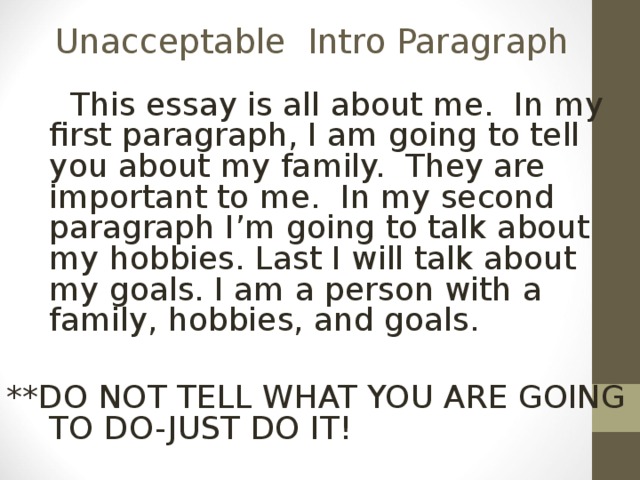 Unacceptable Intro Paragraph   This essay is all about me. In my first paragraph, I am going to tell you about my family. They are important to me. In my second paragraph I’m going to talk about my hobbies. Last I will talk about my goals. I am a person with a family, hobbies, and goals. **DO NOT TELL WHAT YOU ARE GOING TO DO-JUST DO IT! 