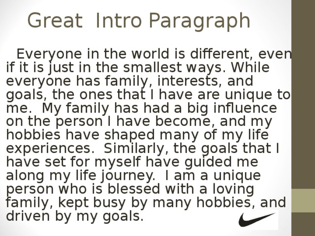 Great Intro Paragraph   Everyone in the world is different, even if it is just in the smallest ways. While everyone has family, interests, and goals, the ones that I have are unique to me. My family has had a big influence on the person I have become, and my hobbies have shaped many of my life experiences. Similarly, the goals that I have set for myself have guided me along my life journey. I am a unique person who is blessed with a loving family, kept busy by many hobbies, and driven by my goals. 