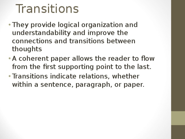 Transitions They provide logical organization and understandability and improve the connections and transitions between thoughts A coherent paper allows the reader to flow from the first supporting point to the last. Transitions indicate relations, whether within a sentence, paragraph, or paper.  