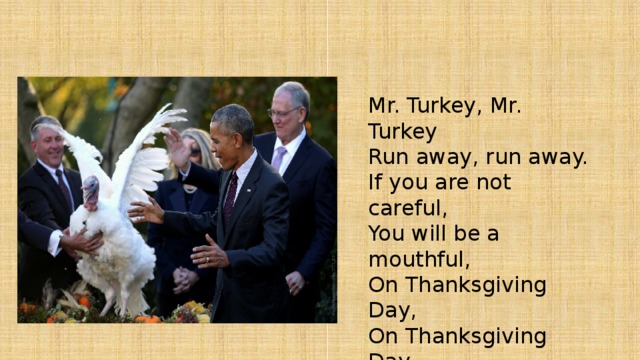 Mr. Turkey, Mr. Turkey  Run away, run away.  If you are not careful,  You will be a mouthful,  On Thanksgiving Day,  On Thanksgiving Day.   