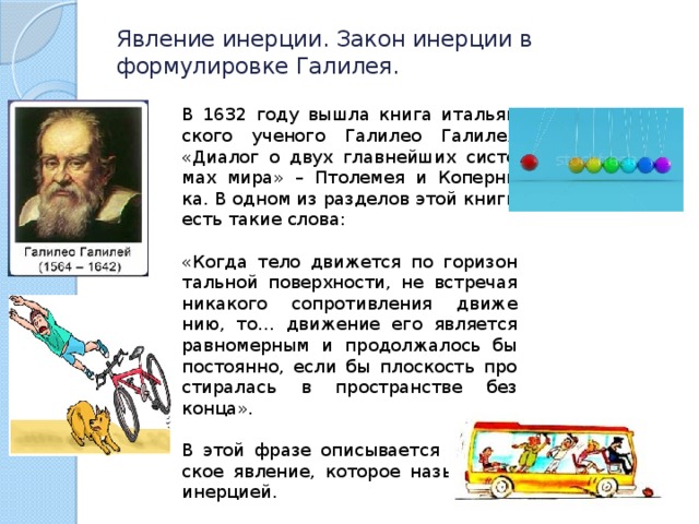 Явление инерции. Закон инерции в формулировке Галилея.   В 1632 году вышла книга ита­льян­ско­го уче­но­го Га­ли­лео Га­ли­лея «Диа­лог о двух глав­ней­ших си­сте­мах мира» – Пто­ле­мея и Ко­пер­ни­ка. В одном из раз­де­лов этой книги есть такие слова: «Когда тело дви­жет­ся по го­ри­зон­таль­ной по­верх­но­сти, не встре­чая ни­ка­ко­го со­про­тив­ле­ния дви­же­нию, то… дви­же­ние его яв­ля­ет­ся рав­но­мер­ным и про­дол­жа­лось бы по­сто­ян­но, если бы плос­кость про­сти­ра­лась в про­стран­стве без конца». В этой фразе опи­сы­ва­ет­ся фи­зи­че­ское яв­ле­ние, ко­то­рое на­зы­ва­ет­ся инер­ци­ей. 