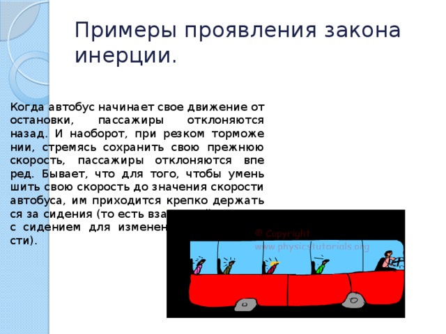 Примеры проявления закона инерции. Когда ав­то­бус на­чи­на­ет свое дви­же­ние от оста­нов­ки, пас­са­жи­ры от­кло­ня­ют­ся назад. И на­о­бо­рот, при рез­ком тор­мо­же­нии, стре­мясь со­хра­нить свою преж­нюю ско­рость, пас­са­жи­ры от­кло­ня­ют­ся впе­ред. Бы­ва­ет, что для того, чтобы умень­шить свою ско­рость до зна­че­ния ско­ро­сти ав­то­бу­са, им при­хо­дит­ся креп­ко дер­жать­ся за си­де­ния (то есть вза­и­мо­дей­ство­вать с си­де­ни­ем для из­ме­не­ния своей ско­ро­сти). 