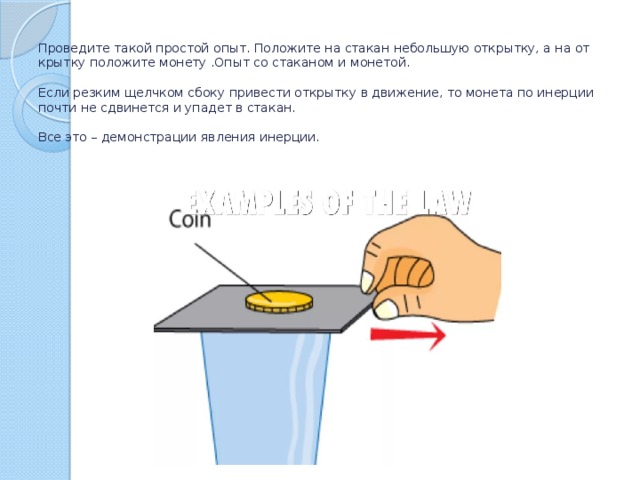 Про­ве­ди­те такой про­стой опыт. По­ло­жи­те на ста­кан неболь­шую от­крыт­ку, а на от­крыт­ку по­ло­жи­те мо­не­ту .Опыт со стаканом и монетой.   Если рез­ким щелч­ком сбоку при­ве­сти от­крыт­ку в дви­же­ние, то мо­не­та по инер­ции почти не сдви­нет­ся и упа­дет в ста­кан.   Все это – де­мон­стра­ции яв­ле­ния инер­ции. 