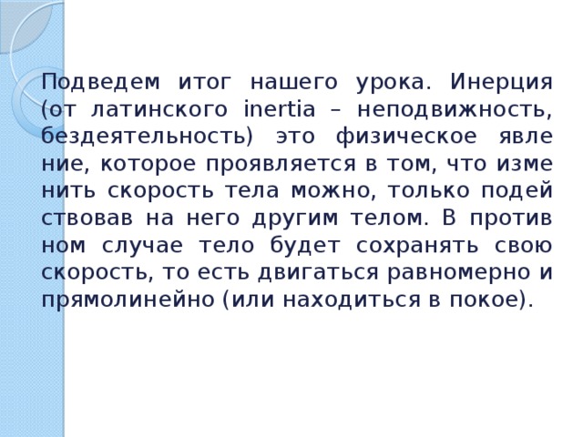 Под­ве­дем итог на­ше­го урока. Инер­ция (от ла­тин­ско­го inertia – непо­движ­ность, без­де­я­тель­ность) это фи­зи­че­ское яв­ле­ние, ко­то­рое про­яв­ля­ет­ся в том, что из­ме­нить ско­рость тела можно, толь­ко по­дей­ство­вав на него дру­гим телом. В про­тив­ном слу­чае тело будет со­хра­нять свою ско­рость, то есть дви­гать­ся рав­но­мер­но и пря­мо­ли­ней­но (или на­хо­дить­ся в покое). 