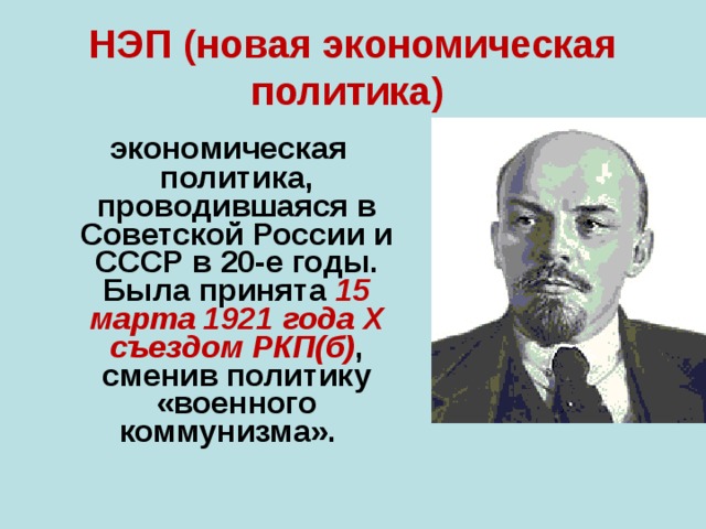 НЭП (новая экономическая политика)  экономическая политика, проводившаяся в Советской России и СССР в 20-е годы. Была принята 15 марта 1921 года X съездом РКП(б) , сменив политику «военного коммунизма».  