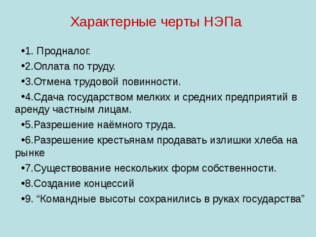 Характерные черты НЭПа   1. Продналог. 2.Оплата по труду. 3.Отмена трудовой повинности. 4.Сдача государством мелких и средних предприятий в аренду частным лицам. 5.Разрешение наёмного труда. 6.Разрешение крестьянам продавать излишки хлеба на рынке 7.Существование нескольких форм собственности. 8.Создание концессий 9. “Командные высоты сохранились в руках государства” 