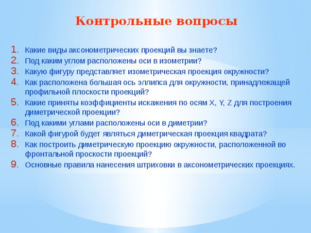 Контрольные вопросы  Какие виды аксонометрических проекций вы знаете? Под каким углом расположены оси в изометрии? Какую фигуру представляет изометрическая проекция окружности? Как расположена большая ось эллипса для окружности, принадлежащей профильной плоскости проекций? Какие приняты коэффициенты искажения по осям X, Y, Z для построения диметрической проекции? Под какими углами расположены оси в диметрии? Какой фигурой будет являться диметрическая проекция квадрата? Как построить диметрическую проекцию окружности, расположенной во фронтальной проскости проекций? Основные правила нанесения штриховки в аксонометрических проекциях. 