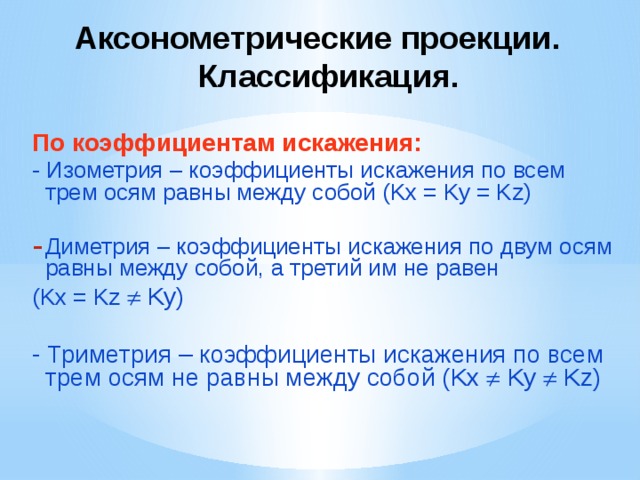 Аксонометрические проекции. Классификация. По коэффициентам искажения: - Изометрия – коэффициенты искажения по всем трем осям равны между собой (Kx = Ky = Kz) Диметрия – коэффициенты искажения по двум осям равны между собой, а третий им не равен (Kx = Kz  Ky) - Триметрия – коэффициенты искажения по всем трем осям не равны между собой (Kx  Ky  Kz) 