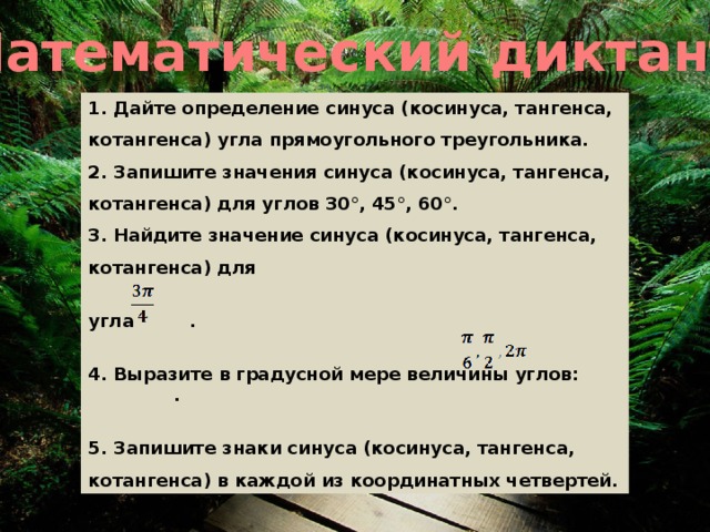 Математический диктант 1. Дайте определение синуса (косинуса, тангенса, котангенса) угла прямоугольного треугольника. 2. Запишите значения синуса (косинуса, тангенса, котангенса) для углов 30°, 45°, 60°. 3. Найдите значение синуса (косинуса, тангенса, котангенса) для  угла .  4. Выразите в градусной мере величины углов: .  5. Запишите знаки синуса (косинуса, тангенса, котангенса) в каждой из координатных четвертей.