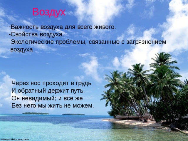 Воздух Важность воздуха для всего живого. Свойства воздуха. Экологические проблемы, связанные с загрязнением  воздуха Через нос проходит в грудь И обратный держит путь. Он невидимый; и всё же Без него мы жить не можем. 