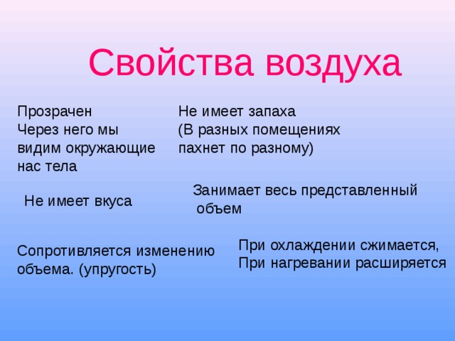 Свойства воздуха Прозрачен Через него мы видим окружающие нас тела Не имеет запаха (В разных помещениях пахнет по разному) Занимает весь представленный  объем Не имеет вкуса При охлаждении сжимается, При нагревании расширяется Сопротивляется изменению объема. (упругость) 