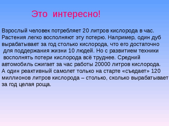 Это интересно! Взрослый человек потребляет 20 литров кислорода в час. Растения легко восполняют эту потерю. Например, один дуб вырабатывает за год столько кислорода, что его достаточно  для поддержания жизни 10 людей. Но с развитием техники  восполнять потери кислорода всё труднее. Средний автомобиль сжигает за час работы 20000 литров кислорода. А один реактивный самолет только на старте «съедает» 120 миллионов литров кислорода – столько, сколько вырабатывает за год целая роща. 