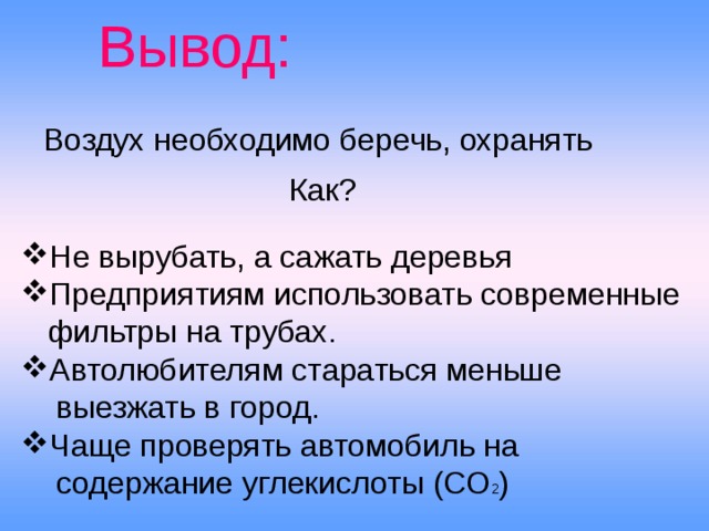 Вывод:  Воздух необходимо беречь, охранять Как? Не вырубать, а сажать деревья Предприятиям использовать современные  фильтры на трубах. Автолюбителям стараться меньше  выезжать в город. Чаще проверять автомобиль на  содержание углекислоты (СО 2 ) 