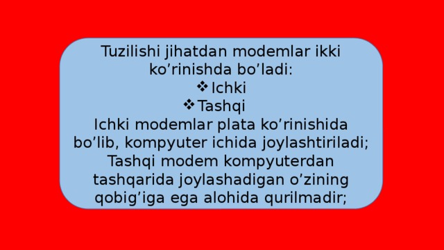 Tuzilishi jihatdan modemlar ikki ko’rinishda bo’ladi: Ichki Tashqi Ichki modemlar plata ko’rinishida bo’lib, kompyuter ichida joylashtiriladi; Tashqi modem kompyuterdan tashqarida joylashadigan o’zining qobig’iga ega alohida qurilmadir; 