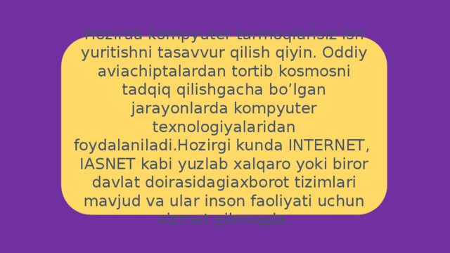 Hozirda kompyuter tarmoqlarisiz ish yuritishni tasavvur qilish qiyin. Oddiy aviachiptalardan tortib kosmosni tadqiq qilishgacha bo’lgan jarayonlarda kompyuter texnologiyalaridan foydalaniladi.Hozirgi kunda INTERNET, IASNET kabi yuzlab xalqaro yoki biror davlat doirasidagiaxborot tizimlari mavjud va ular inson faoliyati uchun xizmat qilmoqda. 