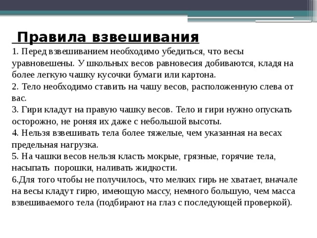 Правила взвешивания  1. Перед взвешиванием необходимо убедиться, что весы уравновешены. У школьных весов равновесия добиваются, кладя на более легкую чашку кусочки бумаги или картона. 2. Тело необходимо ставить на чашу весов, расположенную слева от вас. 3. Гири кладут на правую чашку весов. Тело и гири нужно опускать осторожно, не роняя их даже с небольшой высоты. 4. Нельзя взвешивать тела более тяжелые, чем указанная на весах предельная нагрузка. 5. На чашки весов нельзя класть мокрые, грязные, горячие тела, насыпать порошки, наливать жидкости. 6.Для того чтобы не получилось, что мелких гирь не хватает, вначале на весы кладут гирю, имеющую массу, немного большую, чем масса взвешиваемого тела (подбирают на глаз с последующей проверкой). 
