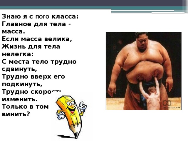 Знаю я с пого класса: Главное для тела - масса. Если масса велика, Жизнь для тела нелегка: С места тело трудно сдвинуть, Трудно вверх его подкинуть, Трудно скорость изменить. Только в том кого винить? 