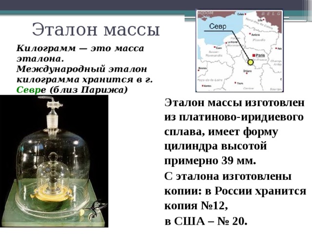 Эталон массы Килограмм — это масса эталона. Международный эталон килограмма хранится в г. Севр е (близ Парижа)  Эталон массы изготовлен из платиново-иридиевого сплава, имеет форму цилиндра высотой примерно 39 мм.  С эталона изготовлены копии: в России хранится копия №12,  в США – № 20. 6 
