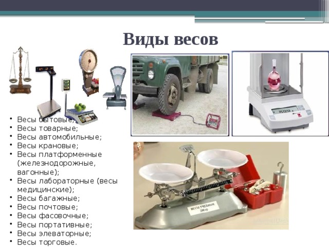   Виды весов Весы бытовые; Весы товарные; Весы автомобильные; Весы крановые; Весы платформенные (железнодорожные, вагонные); Весы лабораторные (весы медицинские); Весы багажные; Весы почтовые; Весы фасовочные; Весы портативные; Весы элеваторные; Весы торговые. 