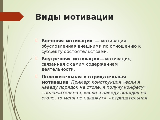 Виды мотивации   Внешняя мотивация  — мотивация обусловленная внешними по отношению к субъекту обстоятельствами. Внутренняя мотивация — мотивация, связанная с самим содержанием деятельности. Положительная и отрицательная мотивация . Пример: конструкция «если я наведу порядок на столе, я получу конфету» - положительная, «если я наведу порядок на столе, то меня не накажут» - отрицательная  