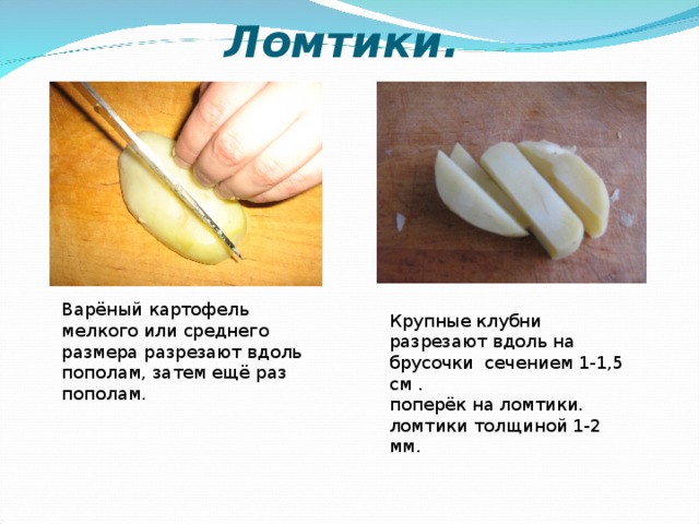 Ломтики. Варёный картофель мелкого или среднего размера разрезают вдоль пополам, затем ещё раз пополам. Крупные клубни разрезают вдоль на брусочки сечением 1-1,5 см . поперёк на ломтики. ломтики толщиной 1-2 мм.  
