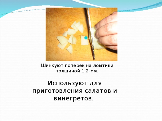 Шинкуют поперёк на ломтики толщиной 1-2 мм. Используют для приготовления салатов и винегретов.  