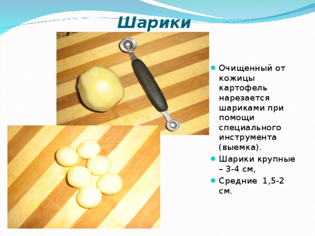 Шарики  Очищенный от кожицы картофель нарезается шариками при помощи специального инструмента (выемка). Шарики крупные – 3-4 см, Средние 1,5-2 см.  