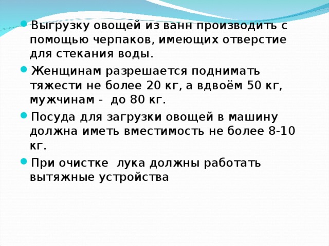 Выгрузку овощей из ванн производить с помощью черпаков, имеющих отверстие для стекания воды. Женщинам разрешается поднимать тяжести не более 20 кг, а вдвоём 50 кг, мужчинам - до 80 кг. Посуда для загрузки овощей в машину должна иметь вместимость не более 8-10 кг. При очистке лука должны работать вытяжные устройства 