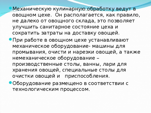 Механическую кулинарную обработку ведут в овощном цехе. Он располагается, как правило, не далеко от овощного склада, это позволяет улучшить санитарное состояние цеха и сократить затраты на доставку овощей. При работе в овощном цехе устанавливают механическое оборудование- машины для промывания, очисти и нарезки овощей, а также немеханическое оборудование – производственные столы, ванны, лари для хранения овощей, специальные столы для очистки овощей и приспособления. Оборудование размещено в соответствии с технологическим процессом. 