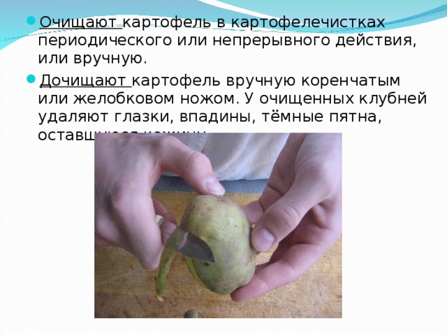 Очищают картофель в картофелечистках периодического или непрерывного действия, или вручную. Дочищают картофель вручную коренчатым или желобковом ножом. У очищенных клубней удаляют глазки, впадины, тёмные пятна, оставшуюся кожицу.  