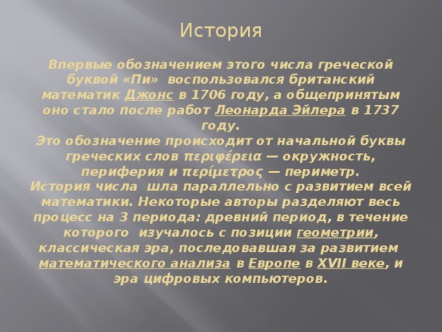 История   Впервые обозначением этого числа греческой буквой «Пи»  воспользовался британский математик  Джонс  в 1706 году, а общепринятым оно стало после работ  Леонарда Эйлера  в 1737 году.  Это обозначение происходит от начальной буквы греческих слов περιφέρεια — окружность, периферия и περίμετρος — периметр.  История числа  шла параллельно с развитием всей математики. Некоторые авторы разделяют весь процесс на 3 периода: древний период, в течение которого  изучалось с позиции  геометрии , классическая эра, последовавшая за развитием  математического анализа  в  Европе  в  XVII веке , и эра цифровых компьютеров.    