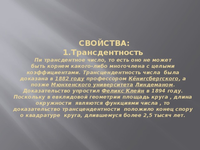      СВОЙСТВА:  1.Трансдентность  Пи трансдентное число, то есть оно не может быть корнем какого-либо многочлена с целыми коэффициентами. Трансцендентность числа  была доказана в  1882 году  профессором Кёнигсбергского , а позже  Мюнхенского университета   Линдеманом . Доказательство упростил  Феликс Клейн  в 1894 году.  Поскольку в евклидовой геометрии площадь круга , длина окружности  являются функциями числа , то доказательство трансцендентности  положило конец спору о квадратуре круга, длившемуся более 2,5 тысяч лет.     