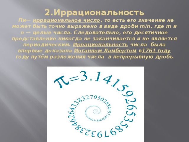 2.Иррациональность   Пи—  иррациональное число , то есть его значение не может быть точно выражено в виде дроби m/n, где m и n — целые числа. Следовательно, его десятичное представление никогда не заканчивается и не является периодическим.  Иррациональность  числа  была впервые доказана  Иоганном Ламбертом  в 1761 году  году путём разложения числа  в непрерывную дробь . 