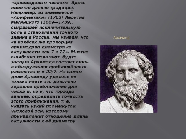 «Измерение круга» Архимеда Дробь 22/7 часто называют «архимедовым числом». Здесь имеется давняя традиция. Например, из знаменитой «Арифметики» (1703) Леонтия Магницкого (1669—1739), сыгравшей исключительную роль в становлении точного знания в России, мы узнаём, что «в колёсах же пропорция архимедова диаметра ко окружности как 7 к 22». Многие ошибочно полагают, будто заслуга Архимеда состоит лишь в обнаружении приближённого равенства π = 22/7. На самом деле Архимеду удалось не только найти это довольно хорошее приближение для числа π, но и, что гораздо важнее, определить точность этого приближения, т. е. указать узкий промежуток числовой оси, которому принадлежит отношение длины окружности к её диаметру.  Архимед 