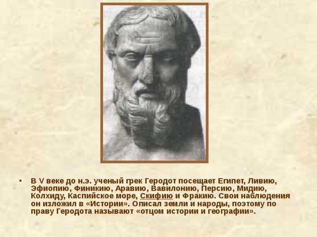 В V веке до н.э. ученый грек Геродот посещает Египет, Ливию, Эфиопию, Финикию, Аравию, Вавилонию, Персию, Мидию, Колхиду, Каспийское море, Скифию и Фракию. Свои наблюдения он изложил в «Истории». Описал земли и народы, поэтому по праву Геродота называют «отцом истории и географии». 