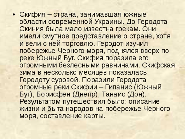 Скифия – страна, занимавшая южные области современной Украины. До Геродота Скиния была мало известна грекам. Они имели смутное представление о стране, хотя и вели с ней торговлю. Геродот изучил побережье Чёрного моря, поднялся вверх по реке Южный Буг. Скифия поразила его огромными безлесными равнинами. Скифская зима в несколько месяцев показалась Геродоту суровой. Поразили Геродота огромные реки Скифии – Гипанис (Южный Буг), Борисфен (Днепр), Танаис (Дон). Результатом путешествия было: описание жизни и быта народов на побережье Чёрного моря, составление карты.   