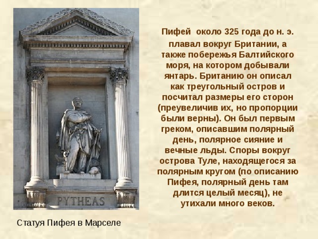 Пифей  около 325 года до н. э. плавал вокруг Британии, а также побережья Балтийского моря, на котором добывали янтарь. Британию он описал как треугольный остров и посчитал размеры его сторон (преувеличив их, но пропорции были верны). Он был первым греком, описавшим полярный день, полярное сияние и вечные льды. Споры вокруг острова Туле, находящегося за полярным кругом (по описанию Пифея, полярный день там длится целый месяц), не утихали много веков. Статуя Пифея в Марселе 