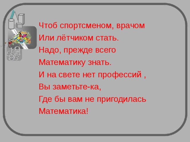 Чтоб спортсменом, врачом Или лётчиком стать. Надо, прежде всего Математику знать. И на свете нет профессий , Вы заметьте-ка, Где бы вам не пригодилась Математика! 