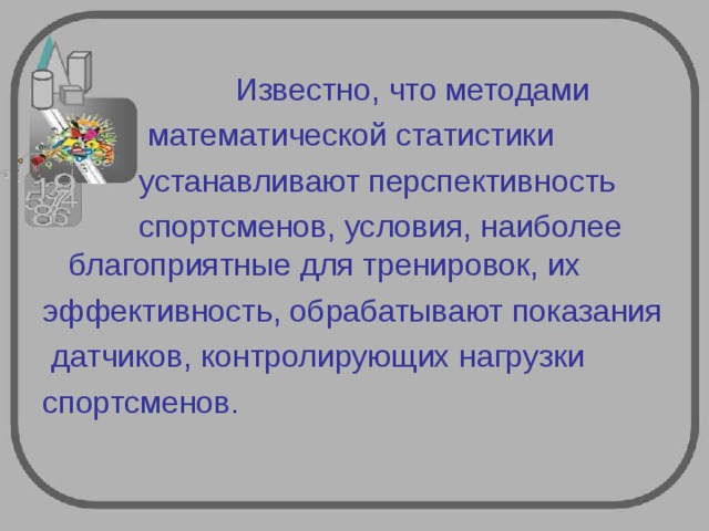  Известно, что методами  математической статистики  устанавливают перспективность  спортсменов, условия, наиболее благоприятные для тренировок, их эффективность, обрабатывают показания  датчиков, контролирующих нагрузки спортсменов. 