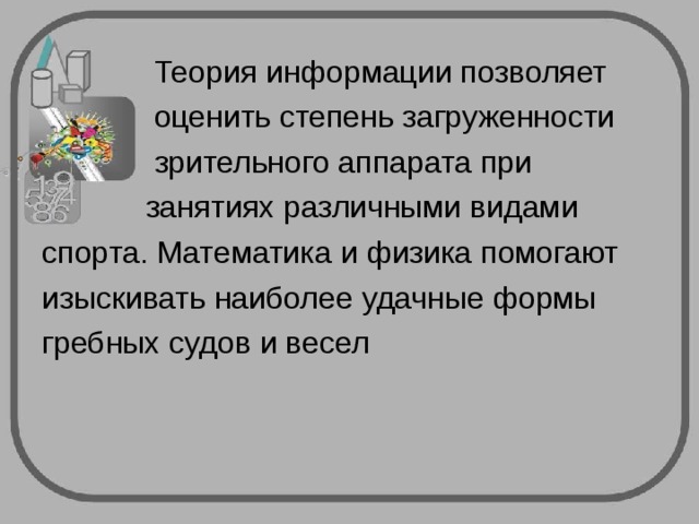  Теория информации позволяет  оценить степень загруженности  зрительного аппарата при  занятиях различными видами спорта. Математика и физика помогают изыскивать наиболее удачные формы гребных судов и весел 