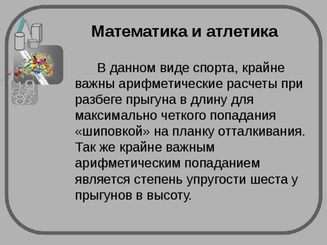 Математика и атлетика  В данном виде спорта, крайне важны арифметические расчеты при разбеге прыгуна в длину для максимально четкого попадания «шиповкой» на планку отталкивания. Так же крайне важным арифметическим попаданием является степень упругости шеста у прыгунов в высоту. 