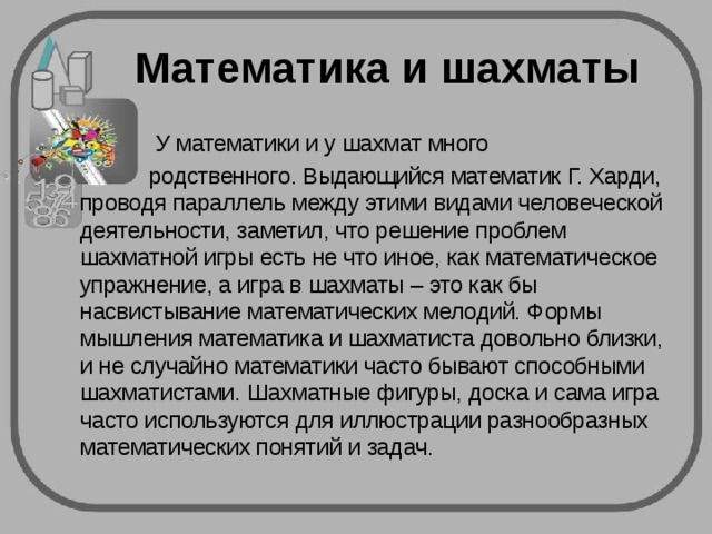 Математика и шахматы  У математики и у шахмат много  родственного. Выдающийся математик Г. Харди, проводя параллель между этими видами человеческой деятельности, заметил, что решение проблем шахматной игры есть не что иное, как математическое упражнение, а игра в шахматы – это как бы насвистывание математических мелодий. Формы мышления математика и шахматиста довольно близки, и не случайно математики часто бывают способными шахматистами. Шахматные фигуры, доска и сама игра часто используются для иллюстрации разнообразных математических понятий и задач. 