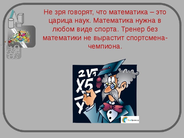Не зря говорят, что математика – это царица наук. Математика нужна в любом виде спорта. Тренер без математики не вырастит спортсмена-чемпиона. 