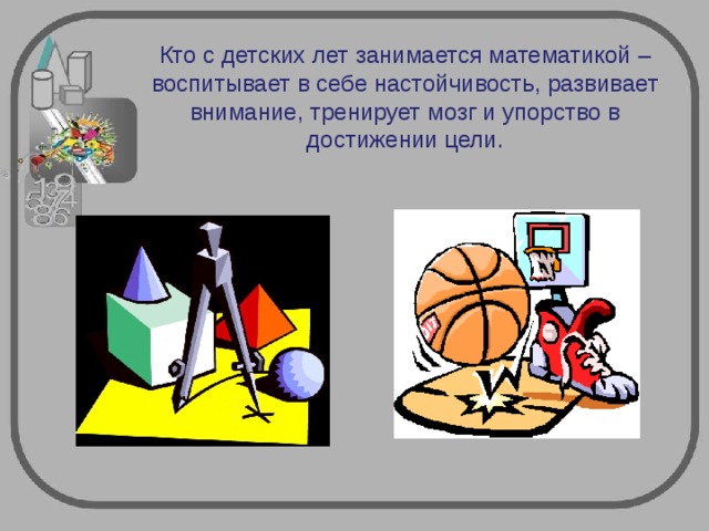 Кто с детских лет занимается математикой – воспитывает в себе настойчивость, развивает внимание, тренирует мозг и упорство в достижении цели. 