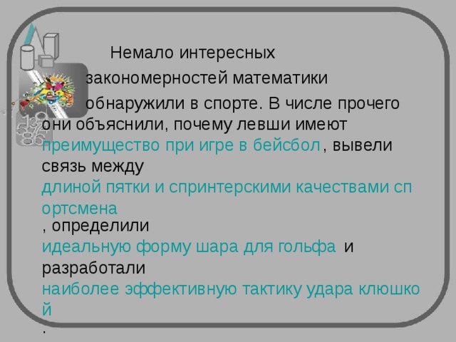  Немало интересных  закономерностей математики  обнаружили в спорте. В числе прочего они объяснили, почему левши имеют  преимущество при игре в бейсбол , вывели связь между  длиной пятки и спринтерскими качествами спортсмена , определили  идеальную форму шара для гольфа  и разработали  наиболее эффективную тактику удара клюшкой . 